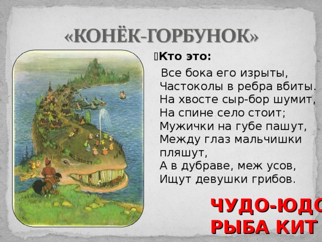   Кто это:  Все бока его изрыты,  Частоколы в ребра вбиты.  На хвосте сыр-бор шумит,  На спине село стоит;  Мужички на губе пашут,  Между глаз мальчишки пляшут,  А в дубраве, меж усов,  Ищут девушки грибов. ЧУДО-ЮДО РЫБА КИТ 