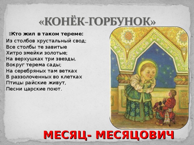    Кто жил в таком тереме:  Из столбов хрустальный свод;  Все столбы те завитые  Хитро змейки золотые;  На верхушках три звезды,  Вокруг терема сады;  На серебряных там ветках  В раззолоченных во клетках  Птицы райские живут,  Песни царские поют. МЕСЯЦ- МЕСЯЦОВИЧ 