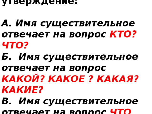 Выберите верное утверждение:  А. Имя существительное отвечает на вопрос КТО? ЧТО? Б. Имя существительное отвечает на вопрос КАКОЙ? КАКОЕ ? КАКАЯ? КАКИЕ? В. Имя существительное отвечает на вопрос ЧТО ДЕЛАЕТ? ЧТО СДЕЛАЕТ? 