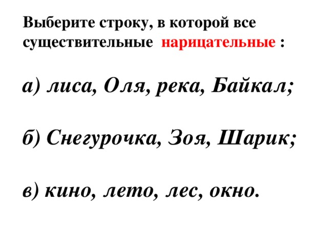 Выберите строку, в которой все существительные нарицательные :  а) лиса, Оля, река, Байкал;  б) Снегурочка, Зоя, Шарик;  в) кино, лето, лес, окно.  