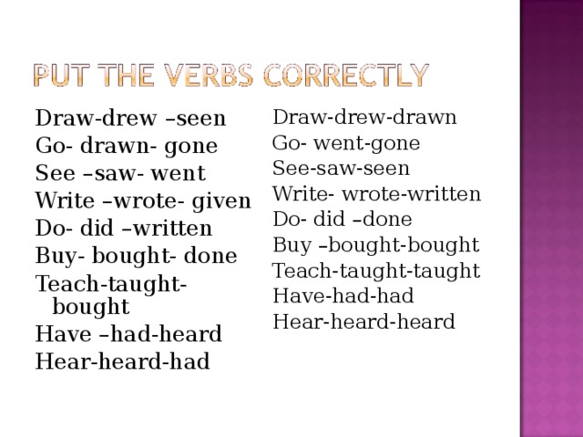 Draw-drew –seen Go- drawn- gone See –saw- went Write –wrote- given Do- did –written Buy- bought- done Teach-taught- bought Have –had-heard Hear-heard-had Draw-drew-drawn Go- went-gone See-saw-seen Write- wrote-written Do- did –done Buy –bought-bought Teach-taught-taught Have-had-had Hear-heard-heard 
