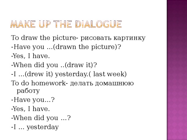 To draw the picture- рисовать картинку -Have you …(drawn the picture)? -Yes, I have. -When did you ..(draw it)? -I …(drew it) yesterday.( last week) To do homework- делать домашнюю работу - Have you…? -Yes, I have. -When did you …? -I … yesterday 