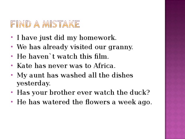 I have just did my homework. We has already visited our granny. He haven`t watch this film. Kate has never was to Africa. My aunt has washed all the dishes yesterday. Has your brother ever watch the duck? He has watered the flowers a week ago. 