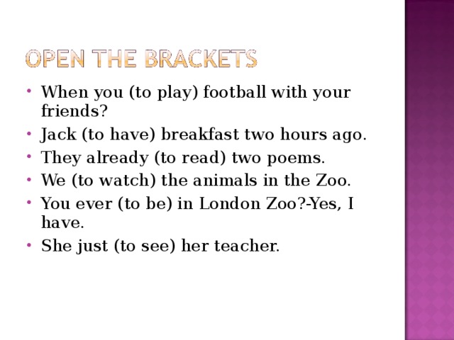 When you (to play) football with your friends? Jack (to have) breakfast two hours ago. They already (to read) two poems. We (to watch) the animals in the Zoo. You ever (to be) in London Zoo?-Yes, I have. She just (to see) her teacher. 