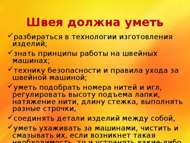 Швея должна уметь разбираться в технологии изготовления изделий; знать принципы работы на швейных машинах; технику безопасности и правила ухода за швейной машиной; уметь подобрать номера нитей и игл, регулировать высоту подъема лапки, натяжение нити, длину стежка, выполнять разные строчки, соединять детали изделий между собой, уметь ухаживать за машинами, чистить и смазывать их, если возникнет такая необходимость, то и устранять какие-либо неполадки. 