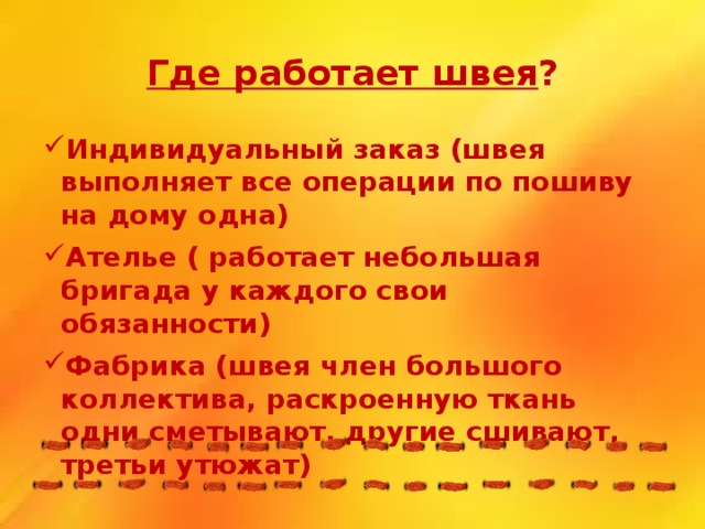 Где работает швея ? Индивидуальный заказ (швея выполняет все операции по пошиву на дому одна) Ателье ( работает небольшая бригада у каждого свои обязанности) Фабрика (швея член большого коллектива, раскроенную ткань одни сметывают, другие сшивают, третьи утюжат) 