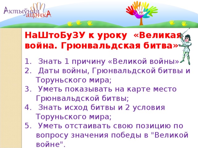   НаШтоБуЗУ к уроку «Великая война. Грюнвальдская битва»  Знать 1 причину «Великой войны»  Даты войны, Грюнвальдской битвы и Торуньского мира;  Уметь показывать на карте место Грюнвальдской битвы;  Знать исход битвы и 2 условия Торуньского мира;  Уметь отстаивать свою позицию по вопросу значения победы в 