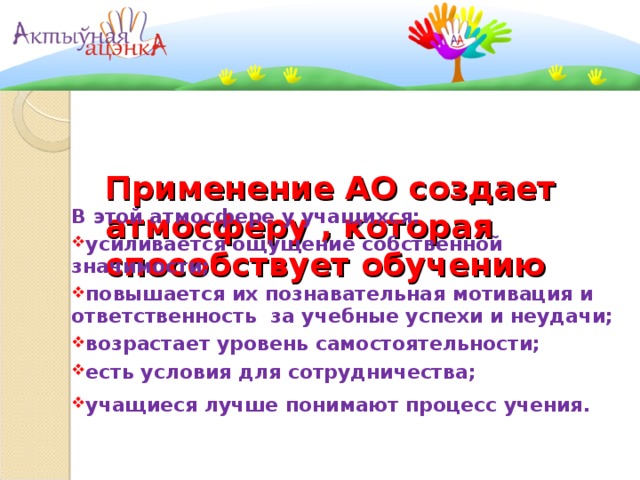    Применение АО создает  атмосферу , которая способствует обучению     В этой атмосфере у учащихся: усиливается ощущение собственной значимости; повышается их познавательная мотивация и ответственность за учебные успехи и неудачи; возрастает уровень самостоятельности; есть условия для сотрудничества; учащиеся лучше понимают процесс учения.   