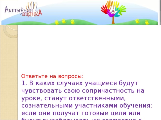     Ответьте на вопросы:  1. В каких случаях учащиеся будут чувствовать свою сопричастность на уроке, станут ответственными, сознательными участниками обучения: если они получат готовые цели или будут вырабатывать их совместно с учителем? Почему?    2. Когда нужно проверять, достигнута ли цель урока? Можно ли это делать в середине урока?   