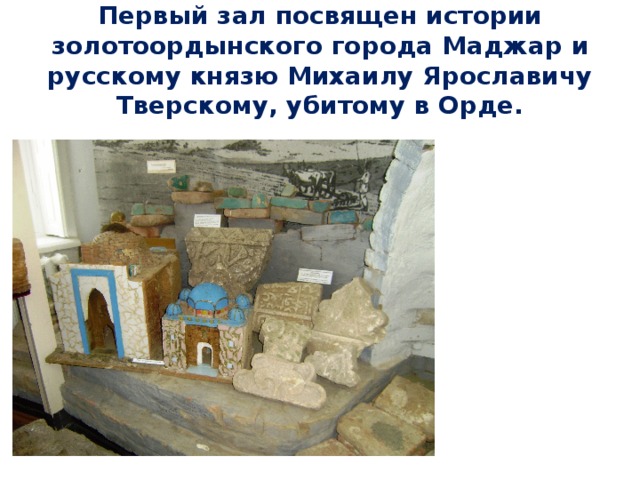 Первый зал посвящен истории золотоордынского города Маджар и русскому князю Михаилу Ярославичу Тверскому, убитому в Орде. 