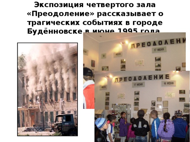 Экспозиция четвертого зала «Преодоление» рассказывает о трагических событиях в городе Будённовске в июне 1995 года. 