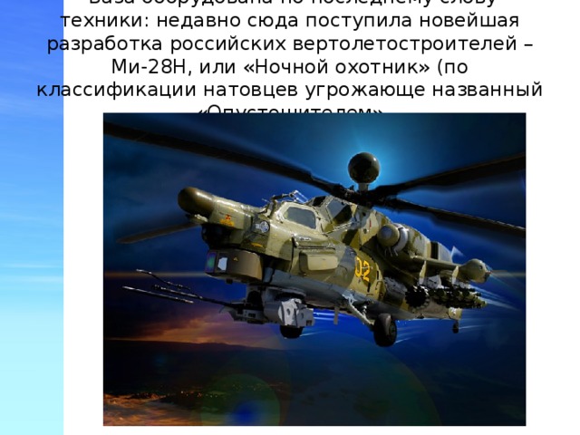  База оборудована по последнему слову техники: недавно сюда поступила новейшая разработка российских вертолетостроителей – Ми-28Н, или «Ночной охотник» (по классификации натовцев угрожающе названный «Опустошителем» 