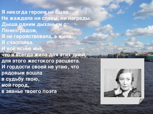 Я никогда героем не была, Не жаждала ни славы, ни награды. Дыша одним дыханьем с Ленинградом, Я не геройствовала, а жила. Я счастлива. И всё яснее мне, что я всегда жила для этих дней, для этого жестокого расцвета. И гордости своей не утаю, что рядовым вошла в судьбу твою, мой город, в званье твоего поэта . 