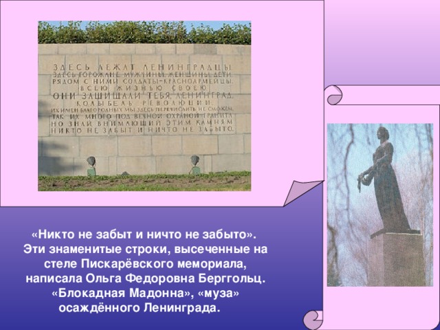 «Никто не забыт и ничто не забыто». Эти знаменитые строки, высеченные на стеле Пискарёвского мемориала, написала Ольга Федоровна Берггольц. «Блокадная Мадонна», «муза» осаждённого Ленинграда.  
