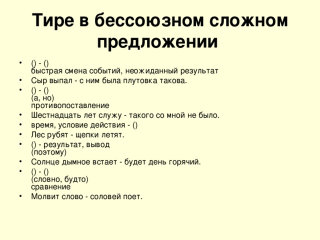 Тире в бессоюзном сложном предложении  () - ()  быстрая смена событий, неожиданный результат Сыр выпал - с ним была плутовка такова. () - ()  (а, но)  противопоставление Шестнадцать лет служу - такого со мной не было. время, условие действия - () Лес рубят - щепки летят. () - результат, вывод  (поэтому) Солнце дымное встает - будет день горячий. () - ()  (словно, будто)  сравнение Молвит слово - соловей поет. 