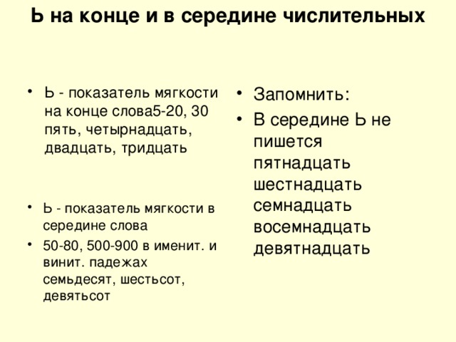 Ь на конце и в середине числительных     Ь - показатель мягкости на конце слова5-20, 30   пять, четырнадцать, двадцать, тридцать Запомнить: В середине Ь не пишется  пятнадцать  шестнадцать  семнадцать  восемнадцать  девятнадцать Ь - показатель мягкости в середине слова 50-80, 500-900 в именит. и винит. падежах   семьдесят, шестьсот, девятьсот 