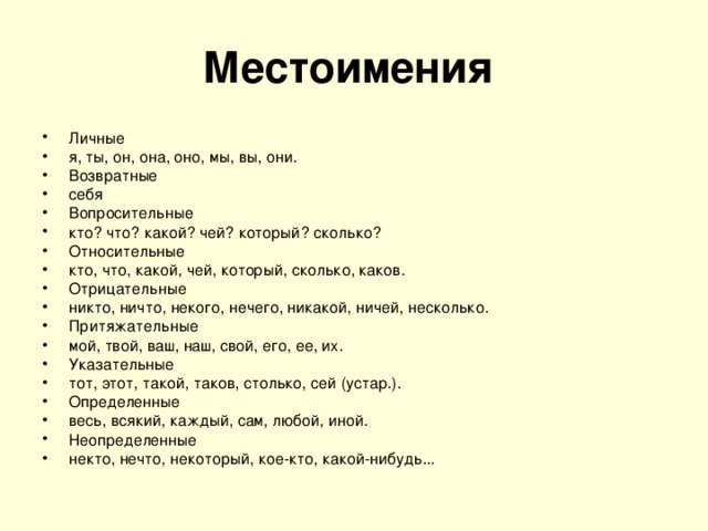 Местоимения  Личные я, ты, он, она, оно, мы, вы, они. Возвратные себя Вопросительные кто? что? какой? чей? который? сколько? Относительные кто, что, какой, чей, который, сколько, каков. Отрицательные никто, ничто, некого, нечего, никакой, ничей, несколько. Притяжательные мой, твой, ваш, наш, свой, его, ее, их. Указательные тот, этот, такой, таков, столько, сей (устар.). Определенные весь, всякий, каждый, сам, любой, иной. Неопределенные некто, нечто, некоторый, кое-кто, какой-нибудь... 