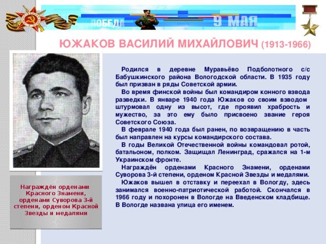 Южаков Василий Михайлович (1913-1966) Родился в деревне Муравьёво Подболотного с/с Бабушкинского района Вологодской области. В 1935 году был призван в ряды Советской армии. Во время финской войны был командиром конного взвода разведки. В январе 1940 года Южаков со своим взводом штурмовал одну из высот, где проявил храбрость и мужество, за это ему было присвоено звание героя Советского Союза. В феврале 1940 года был ранен, по возвращению в часть был направлен на курсы командирского состава. В годы Великой Отечественной войны командовал ротой, батальоном, полком. Защищал Ленинград, сражался на 1-м Украинском фронте. Награждён орденами Красного Знамени, орденами Суворова 3-й степени, орденом Красной Звезды и медалями. Южаков вышел в отставку и переехал в Вологду, здесь занимался военно-патриотической работой. Скончался в 1966 году и похоронен в Вологде на Введенском кладбище. В Вологде названа улица его именем.   Награждён орденами  Красного Знамени, орденами Суворова 3-й степени, орденом Красной Звезды и медалями     