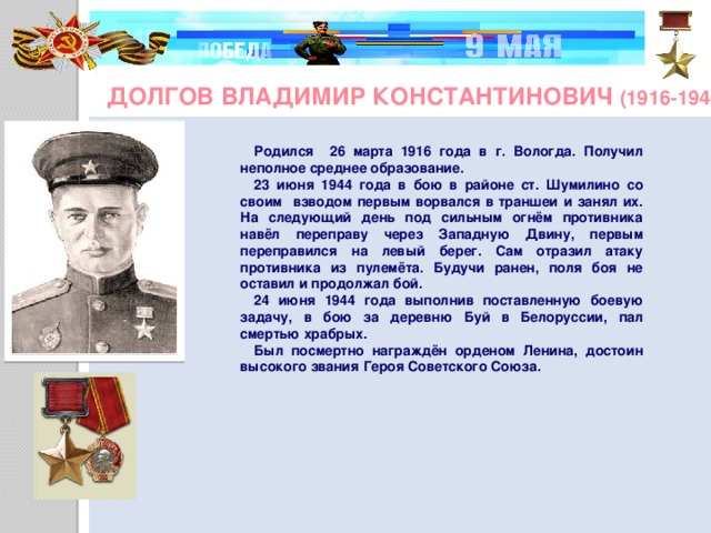 Долгов Владимир Константинович (1916-1944) Родился 26 марта 1916 года в г. Вологда. Получил неполное среднее образование. 23 июня 1944 года в бою в районе ст. Шумилино со своим взводом первым ворвался в траншеи и занял их. На следующий день под сильным огнём противника навёл переправу через Западную Двину, первым переправился на левый берег. Сам отразил атаку противника из пулемёта. Будучи ранен, поля боя не оставил и продолжал бой. 24 июня 1944 года выполнив поставленную боевую задачу, в бою за деревню Буй в Белоруссии, пал смертью храбрых. Был посмертно награждён орденом Ленина, достоин высокого звания Героя Советского Союза.      