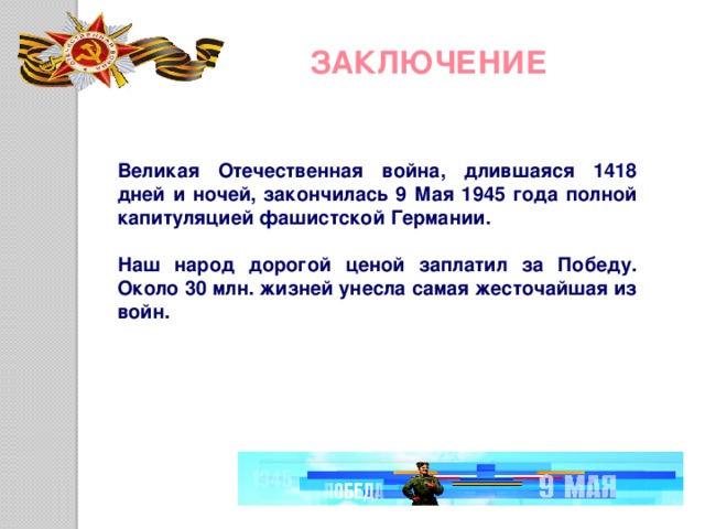 ЗАКЛЮЧЕНИЕ Великая Отечественная война, длившаяся 1418 дней и ночей, закончилась 9 Мая 1945 года полной капитуляцией фашистской Германии.  Наш народ дорогой ценой заплатил за Победу. Около 30 млн. жизней унесла самая жесточайшая из войн. 