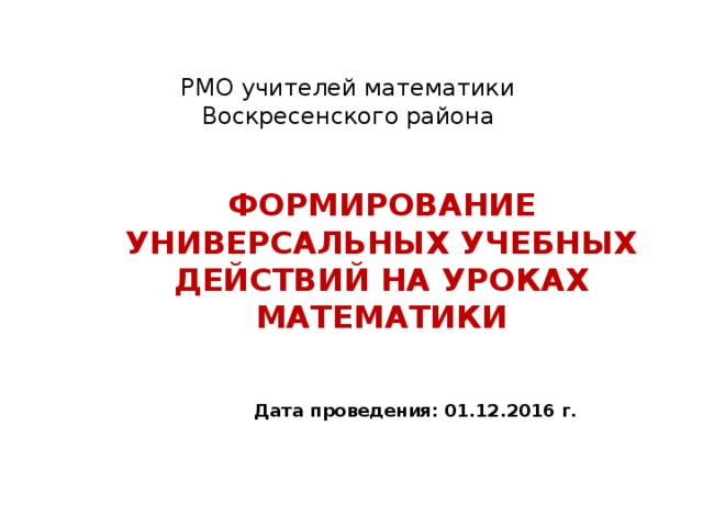 РМО учителей математики  Воскресенского района ФОРМИРОВАНИЕ УНИВЕРСАЛЬНЫХ УЧЕБНЫХ ДЕЙСТВИЙ НА УРОКАХ МАТЕМАТИКИ Дата проведения: 01.12.2016 г.