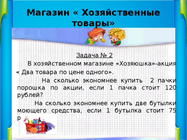 Магазин « Хозяйственные товары»   Задача № 2  В хозяйственном магазине «Хозяюшка»-акция  « Два товара по цене одного».  На сколько экономнее купить 2 пачки порошка по акции, если 1 пачка стоит 120 рублей?  На сколько экономнее купить две бутылки моющего средства, если 1 бутылка стоит 75 рублей? 