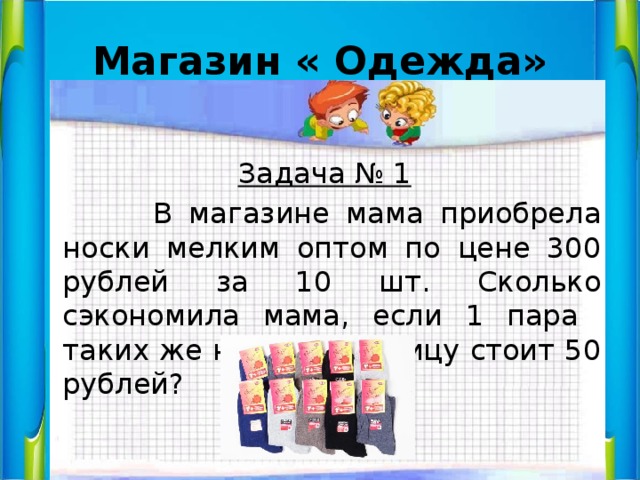 Магазин « Одежда»  Задача № 1  В магазине мама приобрела носки мелким оптом по цене 300 рублей за 10 шт. Сколько сэкономила мама, если 1 пара таких же носок в розницу стоит 50 рублей? 