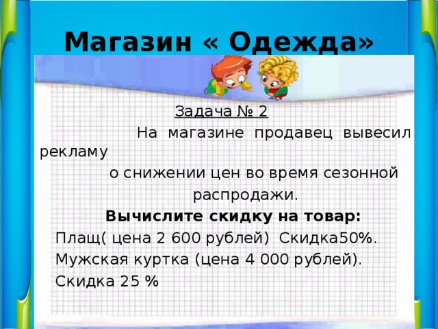 Магазин « Одежда»  Задача № 2  На магазине продавец вывесил рекламу  о снижении цен во время сезонной  распродажи.  Вычислите скидку на товар:  Плащ( цена 2 600 рублей) Скидка50%.  Мужская куртка (цена 4 000 рублей).  Скидка 25 % 