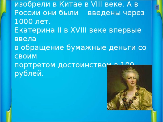 Первые бумажные деньги изобрели в Китае в VIII веке. А в России они были введены через 1000 лет.  Екатерина II в XVIII веке впервые ввела  в обращение бумажные деньги со своим  портретом достоинством в 100 рублей. 