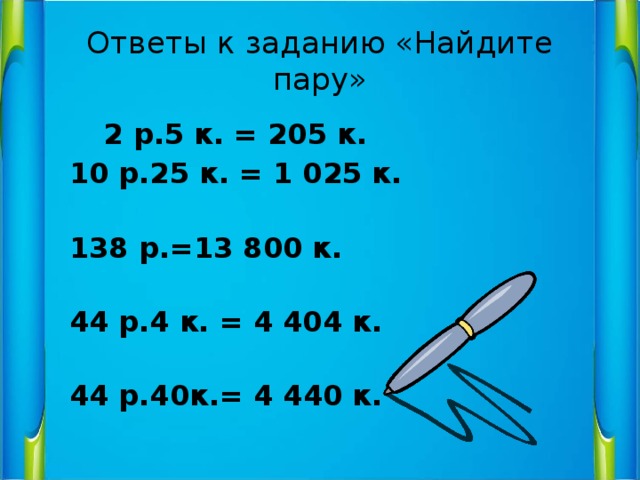 Ответы к заданию «Найдите пару»   2 р.5 к. = 205 к.  10 р.25 к. = 1 025 к.  138 р.=13 800 к.  44 р.4 к. = 4 404 к.  44 р.40к.= 4 440 к. 