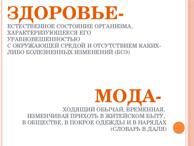 Здоровье-  естественное состояние организма, характеризующееся его уравновешенностью  с окружающей средой и отсутствием каких-либо болезненных изменений (БСЭ)   Мода-  ходящий обычай; временная, изменчивая прихоть в житейском быту, в обществе, в покрое одежды и в нарядах (словарь В.Даля) 