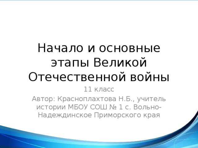 Начало и основные этапы Великой Отечественной войны 11 класс Автор: Красноплахтова Н.Б., учитель истории МБОУ СОШ № 1 с. Вольно-Надеждинское Приморского края 