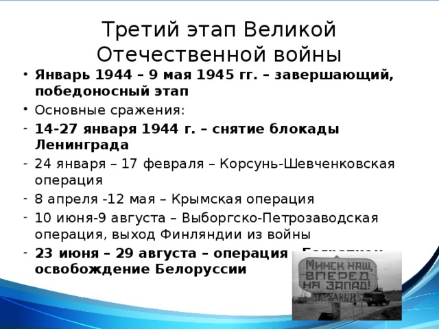 Третий этап Великой Отечественной войны Январь 1944 – 9 мая 1945 гг. – завершающий, победоносный этап Основные сражения: 14-27 января 1944 г. – снятие блокады Ленинграда 24 января – 17 февраля – Корсунь-Шевченковская операция 8 апреля -12 мая – Крымская операция 10 июня-9 августа – Выборгско-Петрозаводская операция, выход Финляндии из войны 23 июня – 29 августа – операция «Багратион», освобождение Белоруссии 