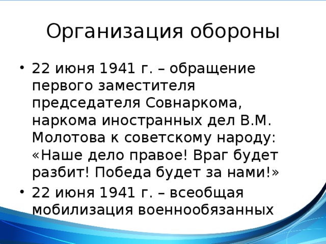 Организация обороны 22 июня 1941 г. – обращение первого заместителя председателя Совнаркома, наркома иностранных дел В.М. Молотова к советскому народу: «Наше дело правое! Враг будет разбит! Победа будет за нами!» 22 июня 1941 г. – всеобщая мобилизация военнообязанных 