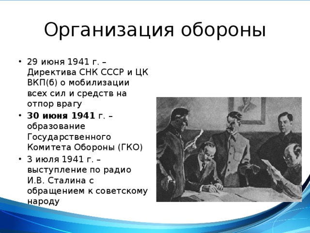 Организация обороны 29 июня 1941 г. – Директива СНК СССР и ЦК ВКП(б) о мобилизации всех сил и средств на отпор врагу 30 июня 1941 г. – образование Государственного Комитета Обороны (ГКО) 3 июля 1941 г. – выступление по радио И.В. Сталина с обращением к советскому народу Государственный Комитет Обороны. Художник В. Ефанов 