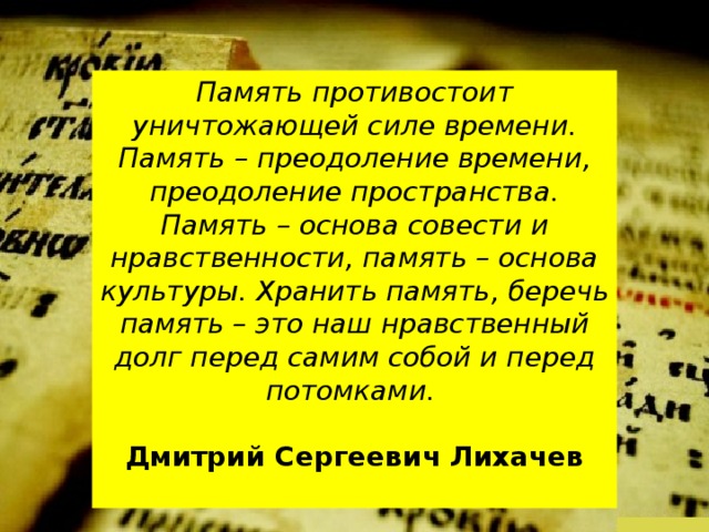 Память противостоит уничтожающей силе времени. Память – преодоление времени, преодоление пространства. Память – основа совести и нравственности, память – основа культуры. Хранить память, беречь память – это наш нравственный долг перед самим собой и перед потомками.  Дмитрий Сергеевич Лихачев  