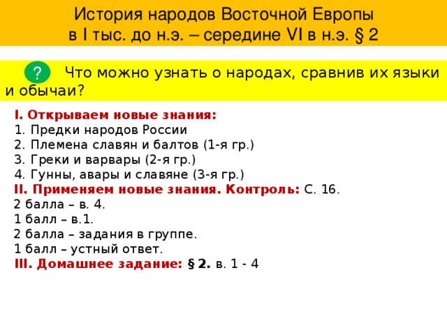  История народов Восточной Европы в І тыс. до н.э. – середине VІ в н.э. § 2 ?  Что можно узнать о народах, сравнив их языки и обычаи? I. Открываем новые знания: Предки народов России Племена славян и балтов (1-я гр.) Греки и варвары (2-я гр.) Гунны, авары и славяне (3-я гр.) II. Применяем новые знания. Контроль: С. 16. 2 балла – в. 4. 1 балл – в.1. 2 балла – задания в группе. 1 балл – устный ответ. III. Домашнее задание: § 2 . в. 1 - 4 