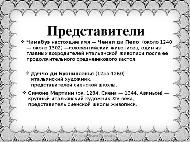 Представители Чимабуэ  настоящее имя —  Ченни ди Пепо (около 1240 — около 1302) —флорентийский живописец, один из главных возродителей итальянской живописи после её продолжительного средневекового застоя. Дуччо ди Буонинсенья  (1255-1260) - итальянский художник, представителей сиенской школы. Симоне Мартини  (ок.  1284 ,  Сиена  —  1344 ,  Авиньон ) — крупный итальянский художник XIV века, представитель сиенской школы живописи. Фокина Лидия Петровна 