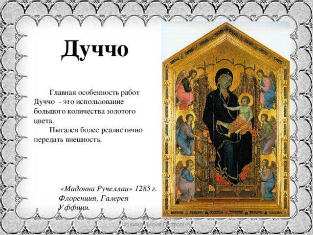 Дуччо  Главная особенность работ Дуччо - это использование большого количества золотого цвета.  Пытался более реалистично передать внешность.   «Мадонна Ручеллаи» 1285 г. Флоренция, Галерея Уффици. Фокина Лидия Петровна 