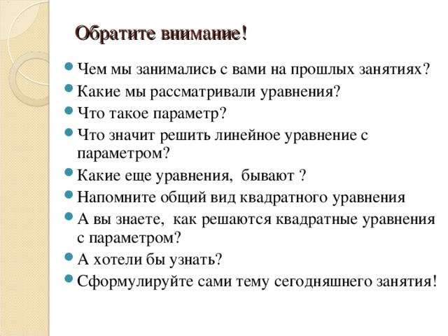 Обратите внимание! Чем мы занимались с вами на прошлых занятиях? Какие мы рассматривали уравнения ? Что такое параметр ? Что значит решить линейное уравнение с параметром? Какие еще уравнения, бывают ? Напомните общий вид квадратного уравнения А вы знаете, как решаются квадратные уравнения с параметром? А хотели бы узнать ? Сформулируйте сами тему сегодняшнего занятия! 