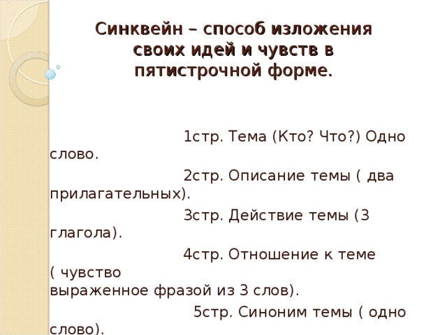  Синквейн – способ изложения своих идей и чувств в пятистрочной форме.    1стр. Тема (Кто? Что?) Одно слово.  2стр. Описание темы ( два прилагательных).  3стр. Действие темы (3 глагола).  4стр. Отношение к теме ( чувство выраженное фразой из 3 слов).  5стр. Синоним темы ( одно слово). 