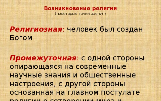 Возникновение религии  (некоторые точки зрения)   Религиозная : человек был создан Богом  Промежуточная : с одной стороны опирающаяся на современные научные знания и общественные настроения, с другой стороны основанная на главном постулате религии о сотворении мира и человека Богом 