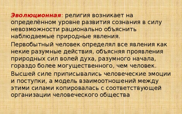 Эволюционная : религия возникает на определённом уровне развития сознания в силу невозможности рационально объяснить наблюдаемые природные явления. Первобытный человек определял все явления как некие разумные действия, объясняя проявления природных сил волей духа, разумного начала, гораздо более могущественного, чем человек. Высшей силе приписывались человеческие эмоции и поступки, а модель взаимоотношений между этими силами копировалась с соответствующей организации человеческого общества 