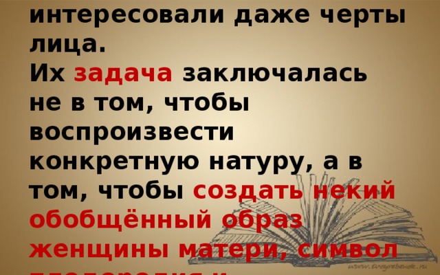 Первобытных скульпторов не интересовали даже черты лица. Их задача заключалась не в том, чтобы воспроизвести конкретную натуру, а в том, чтобы создать некий обобщённый образ женщины матери, символ плодородия и хранительницы очага. 