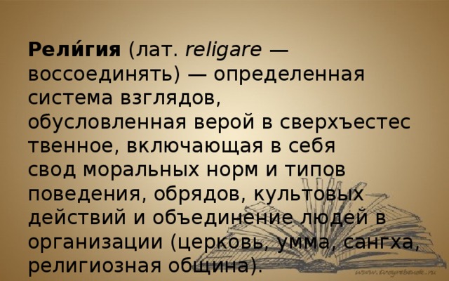 Рели́гия  (лат.  religare  — воссоединять) — определенная система взглядов, обусловленная верой в сверхъестественное, включающая в себя свод моральных норм и типов поведения, обрядов, культовых действий и объединение людей в организации (церковь, умма, сангха, религиозная община). 