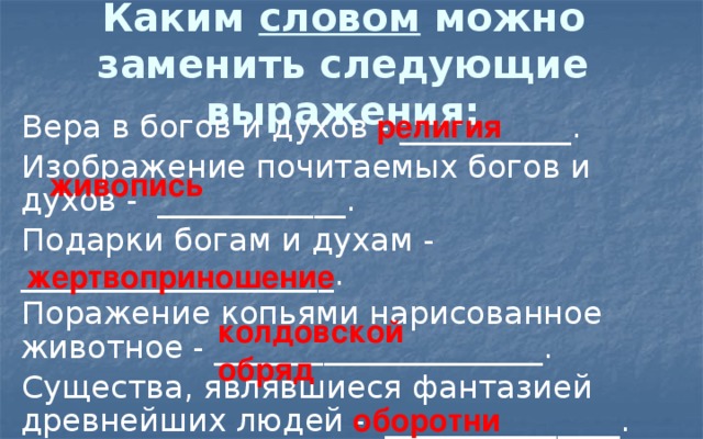 Каким словом можно заменить следующие выражения: религия Вера в богов и духов - ___________. Изображение почитаемых богов и духов - ____________. Подарки богам и духам - ____________________. Поражение копьями нарисованное животное - _____________________. Существа, являвшиеся фантазией древнейших людей - _______________. живопись жертвоприношение колдовской обряд оборотни 