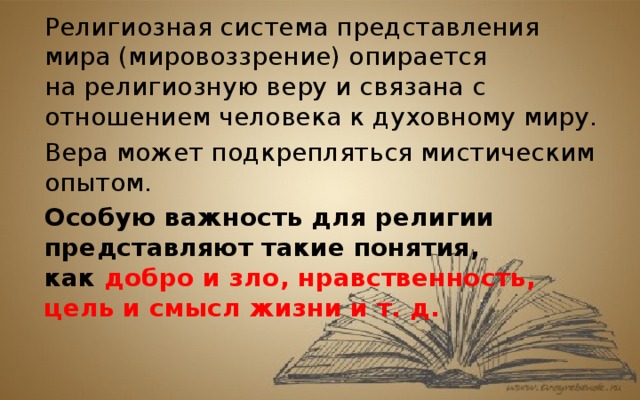 Религиозная система представления мира (мировоззрение) опирается на религиозную веру и связана с отношением человека к духовному миру. Вера может подкрепляться мистическим опытом. Особую важность для религии представляют такие понятия, как  добро и зло, нравственность, цель и смысл жизни и т. д.  