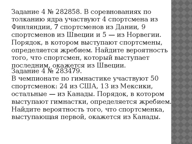 Задание 4 № 282858. В соревнованиях по толканию ядра участвуют 4 спортсмена из Финляндии, 7 спортсменов из Дании, 9 спортсменов из Швеции и 5 — из Норвегии. Порядок, в котором выступают спортсмены, определяется жребием. Найдите вероятность того, что спортсмен, который выступает последним, окажется из Швеции. Задание 4 № 283479. В чемпионате по гимнастике участвуют 50 спортсменок: 24 из США, 13 из Мексики, остальные — из Канады. Порядок, в котором выступают гимнастки, определяется жребием. Найдите вероятность того, что спортсменка, выступающая первой, окажется из Канады. 