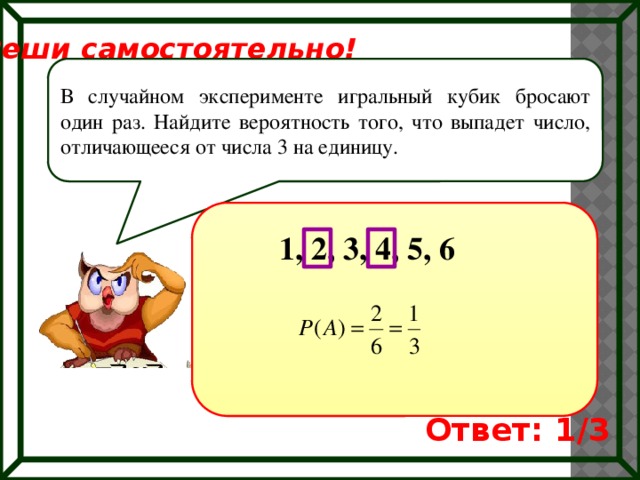 Реши самостоятельно! В случайном эксперименте игральный кубик бросают один раз. Найдите вероятность того, что выпадет число, отличающееся от числа 3 на единицу. 1, 2, 3, 4, 5, 6 Ответ: 1/3 