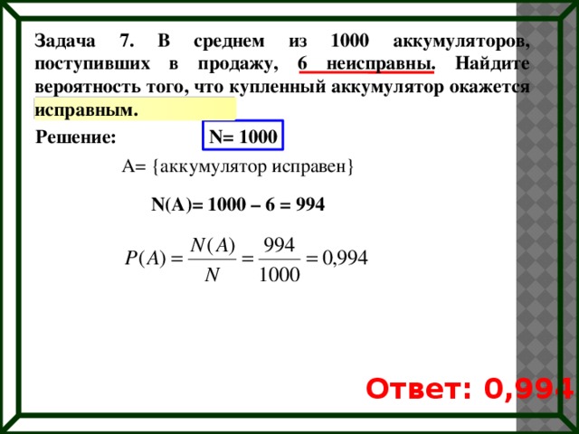 Задача 7. В среднем из 1000 аккумуляторов, поступивших в продажу, 6 неисправны. Найдите вероятность того, что купленный аккумулятор окажется исправным. Решение: N= 1000 A= {аккумулятор исправен} N(A)= 1000 – 6 = 994 Ответ: 0,994 